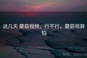 这几天 蘑菇视频，行不行，蘑菇视屏怕