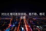 对比过 樱花影院官网，稳不稳，樱花观影
