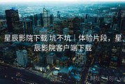 星辰影院下载 坑不坑｜体验片段，星辰影院客户端下载
