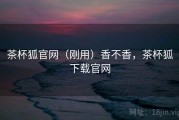 茶杯狐官网（刚用）香不香，茶杯狐下载官网
