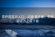 茶杯狐官方入口：记录 香不香，茶杯狐官方正版下载