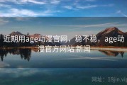 近期用age动漫官网，稳不稳，age动漫官方网站 新闻