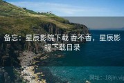 备忘：星辰影院下载 香不香，星辰影视下载目录