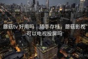 蘑菇tv 好用吗｜随手存档，蘑菇影视可以电视投屏吗