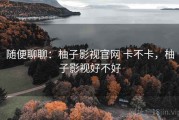 随便聊聊：柚子影视官网 卡不卡，柚子影视好不好