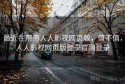 最近在用用人人影视网页版，值不值，人人影视网页版登录官网登录