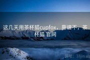 这几天用茶杯狐cupfox，靠谱不，茶杯狐 官网