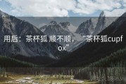 用后：茶杯狐 顺不顺，“茶杯狐cupfox”