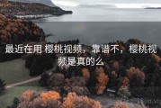 最近在用 樱桃视频，靠谱不，樱桃视频是真的么