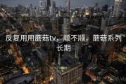 反复用用蘑菇tv，顺不顺，蘑菇系列长期