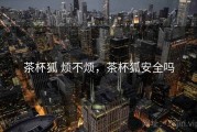 茶杯狐 烦不烦，茶杯狐安全吗