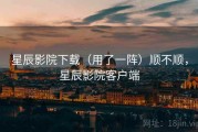 星辰影院下载（用了一阵）顺不顺，星辰影院客户端