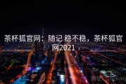 茶杯狐官网：随记 稳不稳，茶杯狐官网2021