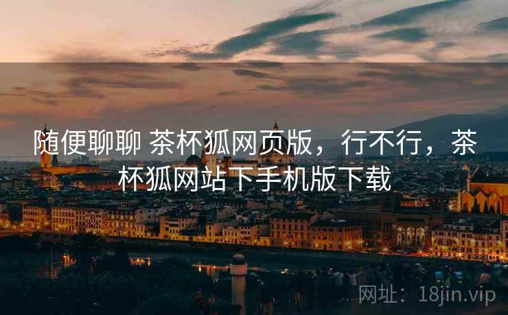 随便聊聊 茶杯狐网页版，行不行，茶杯狐网站下手机版下载