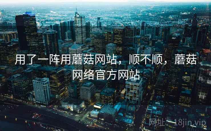 用了一阵用蘑菇网站，顺不顺，蘑菇网络官方网站