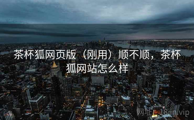 茶杯狐网页版(刚用)顺不顺,茶杯狐网站怎么样 茶杯狐网页版(刚用)顺不顺,茶杯狐网站怎么样