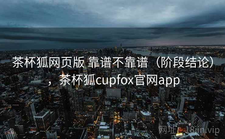 茶杯狐网页版 靠谱不靠谱（阶段结论），茶杯狐cupfox官网app