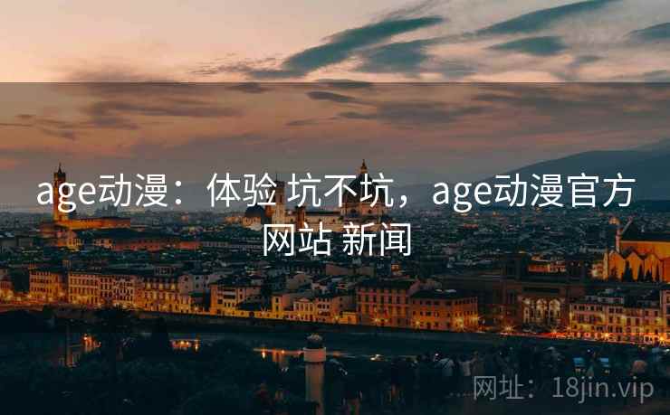 age动漫：体验 坑不坑，age动漫官方网站 新闻