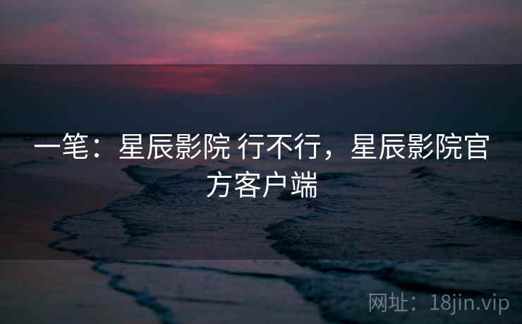 一笔：星辰影院 行不行，星辰影院官方客户端