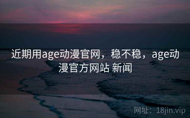 近期用age动漫官网,稳不稳,age动漫官方网站 新闻 近期用age动漫官网,稳不稳,age动漫官方网站 新闻