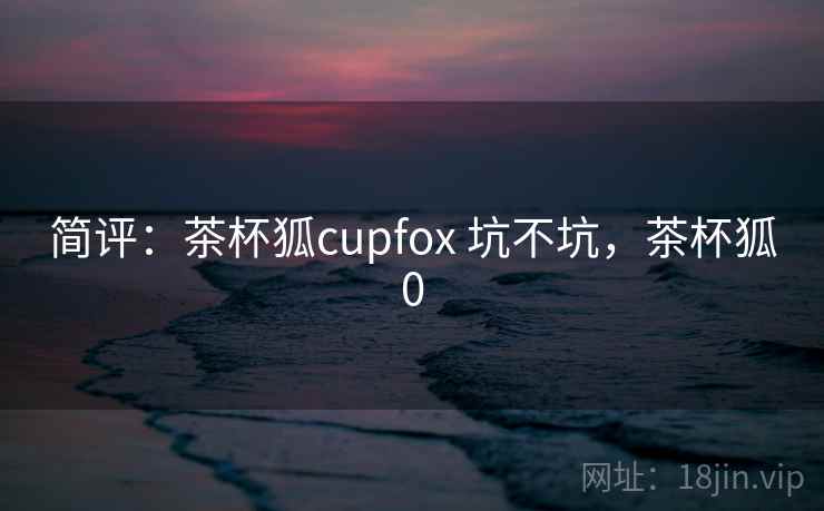 简评:茶杯狐cupfox 坑不坑,茶杯狐0 简评:茶杯狐cupfox 坑不坑,茶杯狐0