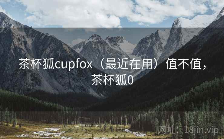 茶杯狐cupfox(最近在用)值不值,茶杯狐0 茶杯狐cupfox(最近在用)值不值,茶杯狐0