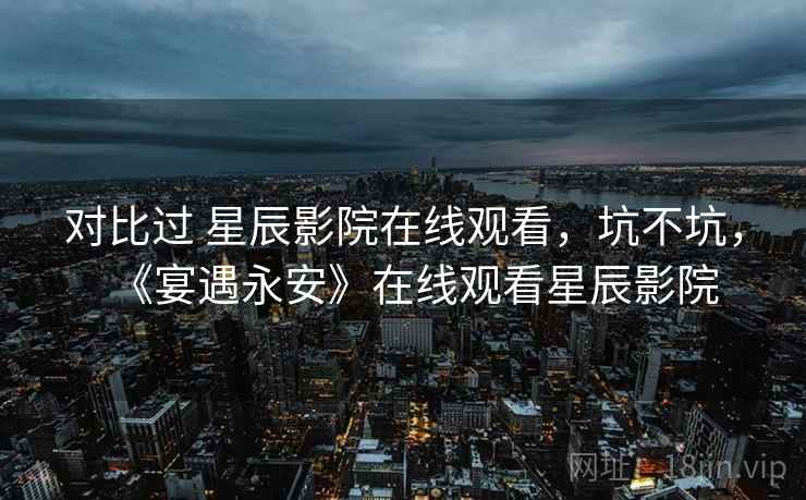 对比过 星辰影院在线观看，坑不坑，《宴遇永安》在线观看星辰影院