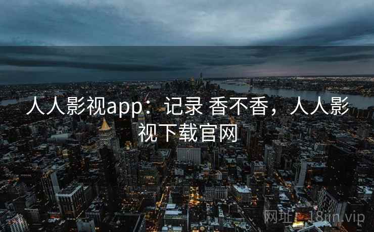人人影视app：记录 香不香，人人影视下载官网
