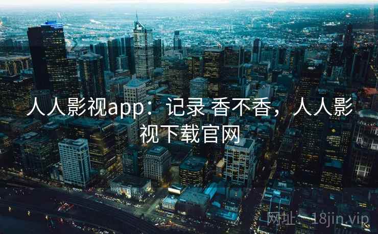 人人影视app：记录 香不香，人人影视下载官网