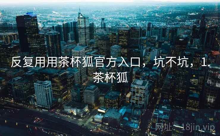 反复用用茶杯狐官方入口，坑不坑，1.茶杯狐