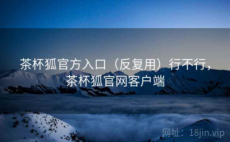 茶杯狐官方入口（反复用）行不行，茶杯狐官网客户端