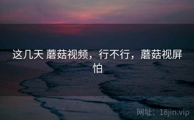 这几天 蘑菇视频，行不行，蘑菇视屏怕