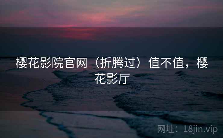 樱花影院官网(折腾过)值不值,樱花影厅 樱花影院官网(折腾过)值不值,樱花影厅