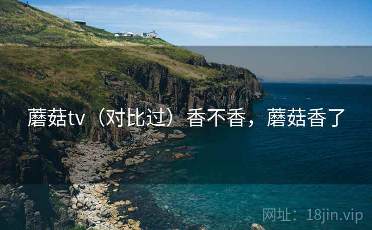 蘑菇tv(对比过)香不香,蘑菇香了 蘑菇tv(对比过)香不香,蘑菇香了