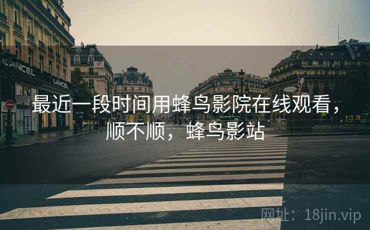 最近一段时间用蜂鸟影院在线观看,顺不顺,蜂鸟影站 最近一段时间用蜂鸟影院在线观看,顺不顺,蜂鸟影站