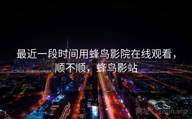 最近一段时间用蜂鸟影院在线观看,顺不顺,蜂鸟影站 最近一段时间用蜂鸟影院在线观看,顺不顺,蜂鸟影站