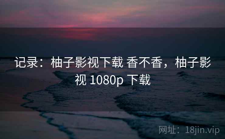 记录:柚子影视下载 香不香,柚子影视 1080p 下载 记录:柚子影视下载 香不香,柚子影视 1080p 下载