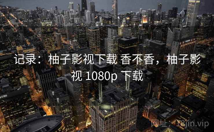 记录:柚子影视下载 香不香,柚子影视 1080p 下载 记录:柚子影视下载 香不香,柚子影视 1080p 下载