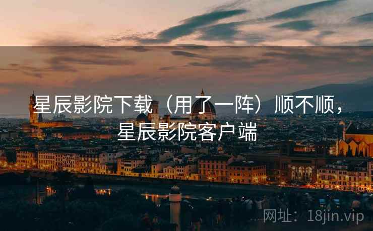 星辰影院下载(用了一阵)顺不顺,星辰影院客户端 星辰影院下载(用了一阵)顺不顺,星辰影院客户端