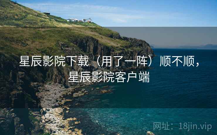 星辰影院下载(用了一阵)顺不顺,星辰影院客户端 星辰影院下载(用了一阵)顺不顺,星辰影院客户端