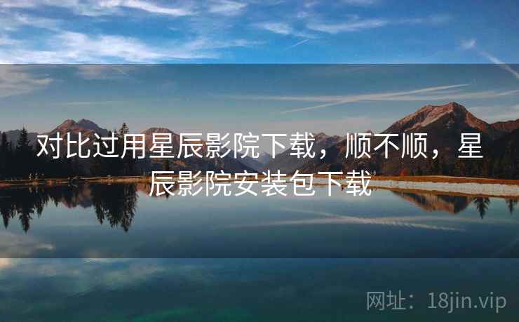 对比过用星辰影院下载,顺不顺,星辰影院安装包下载 对比过用星辰影院下载,顺不顺,星辰影院安装包下载