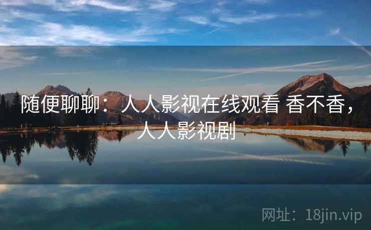 随便聊聊:人人影视在线观看 香不香,人人影视剧 随便聊聊:人人影视在线观看 香不香,人人影视剧