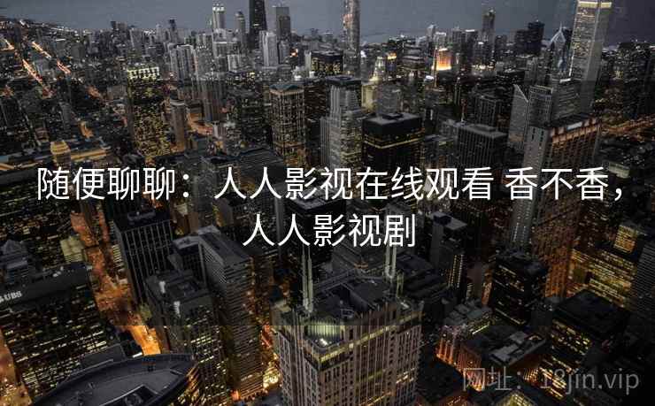 随便聊聊:人人影视在线观看 香不香,人人影视剧 随便聊聊:人人影视在线观看 香不香,人人影视剧