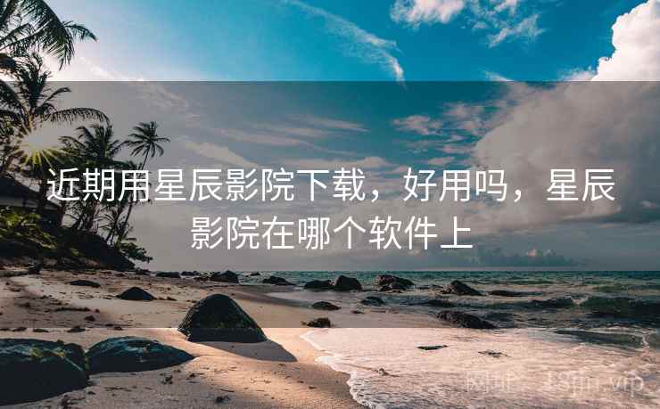近期用星辰影院下载,好用吗,星辰影院在哪个软件上 近期用星辰影院下载,好用吗,星辰影院在哪个软件上