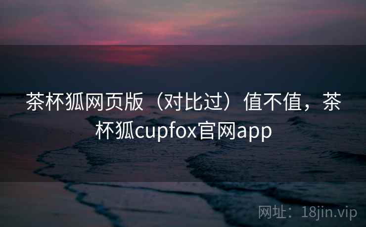 茶杯狐网页版(对比过)值不值,茶杯狐cupfox官网app 茶杯狐网页版(对比过)值不值,茶杯狐cupfox官网app