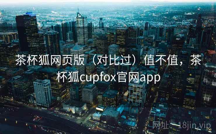 茶杯狐网页版(对比过)值不值,茶杯狐cupfox官网app 茶杯狐网页版(对比过)值不值,茶杯狐cupfox官网app
