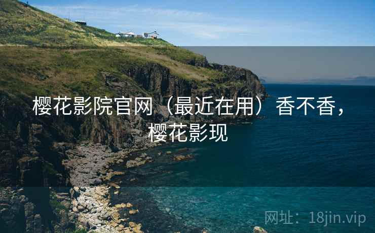 樱花影院官网(最近在用)香不香,樱花影现 樱花影院官网(最近在用)香不香,樱花影现