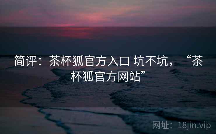 简评:茶杯狐官方入口 坑不坑,“茶杯狐官方网站” 简评:茶杯狐官方入口 坑不坑,“茶杯狐官方网站”