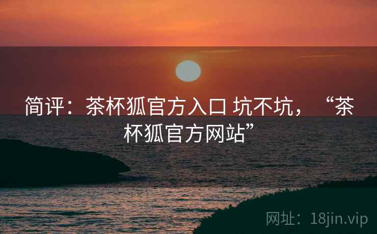简评:茶杯狐官方入口 坑不坑,“茶杯狐官方网站” 简评:茶杯狐官方入口 坑不坑,“茶杯狐官方网站”