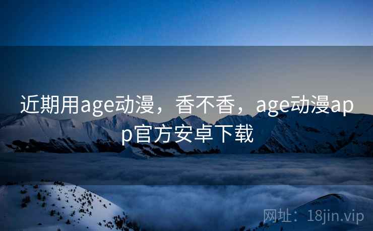 近期用age动漫，香不香，age动漫app官方安卓下载